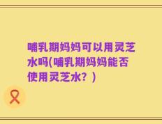 哺乳期妈妈可以用灵芝水吗(哺乳期妈妈能否使用灵芝水？)