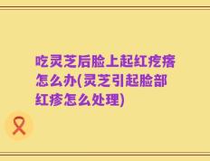 吃灵芝后脸上起红疙瘩怎么办(灵芝引起脸部红疹怎么处理)