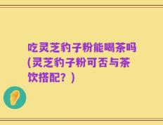 吃灵芝豹子粉能喝茶吗(灵芝豹子粉可否与茶饮搭配？)