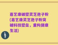 嘉艺康破壁灵芝孢子粉(嘉艺康灵芝孢子粉突破科技壁垒，重构健康生活)
