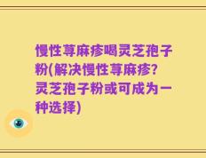 慢性荨麻疹喝灵芝孢子粉(解决慢性荨麻疹？灵芝孢子粉或可成为一种选择)