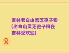 吉林老白山灵芝孢子粉(老白山灵芝孢子粉在吉林受欢迎)