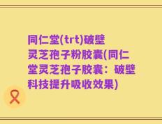 同仁堂(trt)破壁灵芝孢子粉胶囊(同仁堂灵芝孢子胶囊：破壁科技提升吸收效果)