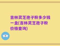 吉林灵芝孢子粉多少钱一盒(吉林灵芝孢子粉价格查询)