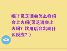 喝了灵芝酒会怎么样吗会上火吗(灵芝酒会上火吗？饮用后会出现什么反应？)