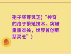 孢子胚芽灵芝(“神奇的孢子繁殖技术，突破重重难关，世界首创胚芽灵芝”)