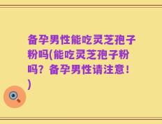 备孕男性能吃灵芝孢子粉吗(能吃灵芝孢子粉吗？备孕男性请注意！)