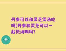 丹参可以和灵芝煲汤吃吗(丹参和灵芝可以一起煲汤喝吗？