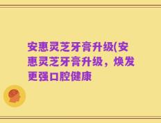 安惠灵芝牙膏升级(安惠灵芝牙膏升级，焕发更强口腔健康