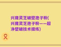 兴隆灵芝破壁孢子粉(兴隆灵芝孢子粉——超净壁破技术提炼)
