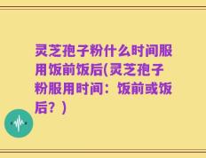 灵芝孢子粉什么时间服用饭前饭后(灵芝孢子粉服用时间：饭前或饭后？)
