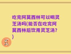 吃完阿莫西林可以喝灵芝汤吗(能否在吃完阿莫西林后饮用灵芝汤？)