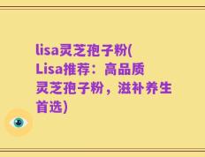 lisa灵芝孢子粉(Lisa推荐：高品质灵芝孢子粉，滋补养生首选)
