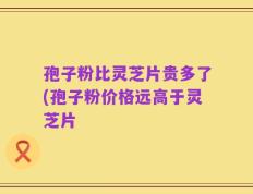 孢子粉比灵芝片贵多了(孢子粉价格远高于灵芝片
