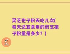 灵芝孢子粉天吃几次(每天适宜食用的灵芝孢子粉量是多少？)