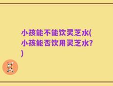 小孩能不能饮灵芝水(小孩能否饮用灵芝水？)