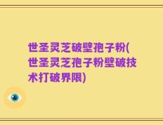 世圣灵芝破壁孢子粉(世圣灵芝孢子粉壁破技术打破界限)