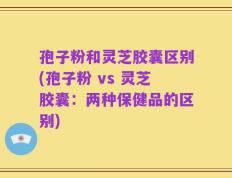 孢子粉和灵芝胶囊区别(孢子粉 vs 灵芝胶囊：两种保健品的区别)