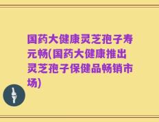 国药大健康灵芝孢子寿元畅(国药大健康推出灵芝孢子保健品畅销市场)