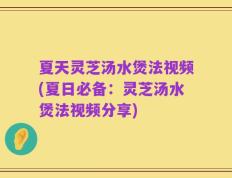夏天灵芝汤水煲法视频(夏日必备：灵芝汤水煲法视频分享)