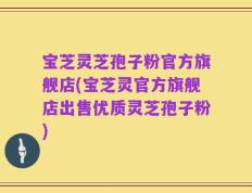 宝芝灵芝孢子粉官方旗舰店(宝芝灵官方旗舰店出售优质灵芝孢子粉)