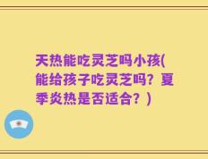 天热能吃灵芝吗小孩(能给孩子吃灵芝吗？夏季炎热是否适合？)
