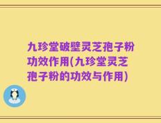 九珍堂破壁灵芝孢子粉功效作用(九珍堂灵芝孢子粉的功效与作用)