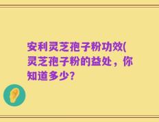 安利灵芝孢子粉功效(灵芝孢子粉的益处，你知道多少？