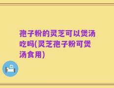 孢子粉的灵芝可以煲汤吃吗(灵芝孢子粉可煲汤食用)