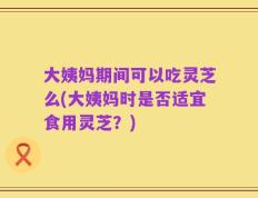 大姨妈期间可以吃灵芝么(大姨妈时是否适宜食用灵芝？)