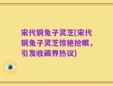 宋代铜兔子灵芝(宋代铜兔子灵芝惊艳抢眼，引发收藏界热议)