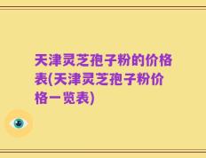 天津灵芝孢子粉的价格表(天津灵芝孢子粉价格一览表)