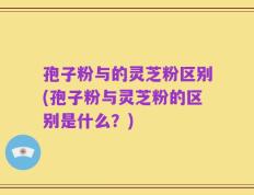 孢子粉与的灵芝粉区别(孢子粉与灵芝粉的区别是什么？)