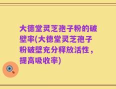 大德堂灵芝孢子粉的破壁率(大德堂灵芝孢子粉破壁充分释放活性，提高吸收率)