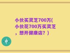 小伙买灵芝700万(小伙花700万买灵芝，想开健康店？)
