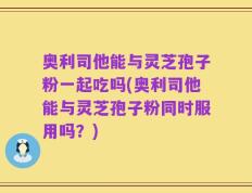 奥利司他能与灵芝孢子粉一起吃吗(奥利司他能与灵芝孢子粉同时服用吗？)