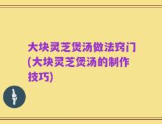 大块灵芝煲汤做法窍门(大块灵芝煲汤的制作技巧)