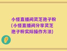 小怪直播间灵芝孢子粉(小怪直播间分享灵芝孢子粉实际操作方法)