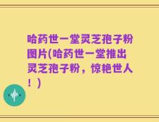 哈药世一堂灵芝孢子粉图片(哈药世一堂推出灵芝孢子粉，惊艳世人！)