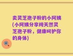 卖灵芝孢子粉的小阿姨(小阿姨分享纯天然灵芝孢子粉，健康呵护你的身体)