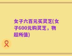 女子六百元买灵芝(女子600元购灵芝，物超所值)