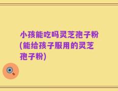 小孩能吃吗灵芝孢子粉(能给孩子服用的灵芝孢子粉)