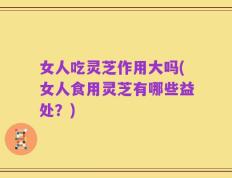 女人吃灵芝作用大吗(女人食用灵芝有哪些益处？)