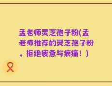 孟老师灵芝孢子粉(孟老师推荐的灵芝孢子粉，拒绝疲惫与病痛！)