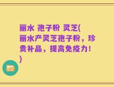 丽水 孢子粉 灵芝(丽水产灵芝孢子粉，珍贵补品，提高免疫力！)