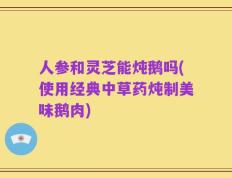 人参和灵芝能炖鹅吗(使用经典中草药炖制美味鹅肉)