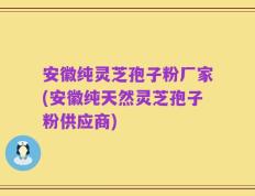 安徽纯灵芝孢子粉厂家(安徽纯天然灵芝孢子粉供应商)