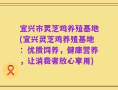 宜兴市灵芝鸡养殖基地(宜兴灵芝鸡养殖基地：优质饲养，健康营养，让消费者放心享用)