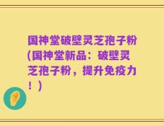 国神堂破壁灵芝孢子粉(国神堂新品：破壁灵芝孢子粉，提升免疫力！)