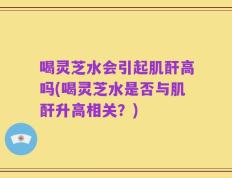 喝灵芝水会引起肌酐高吗(喝灵芝水是否与肌酐升高相关？)
